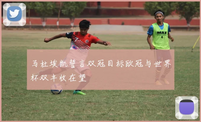 马杜埃凯誓言双冠目标欧冠与世界杯双丰收在望