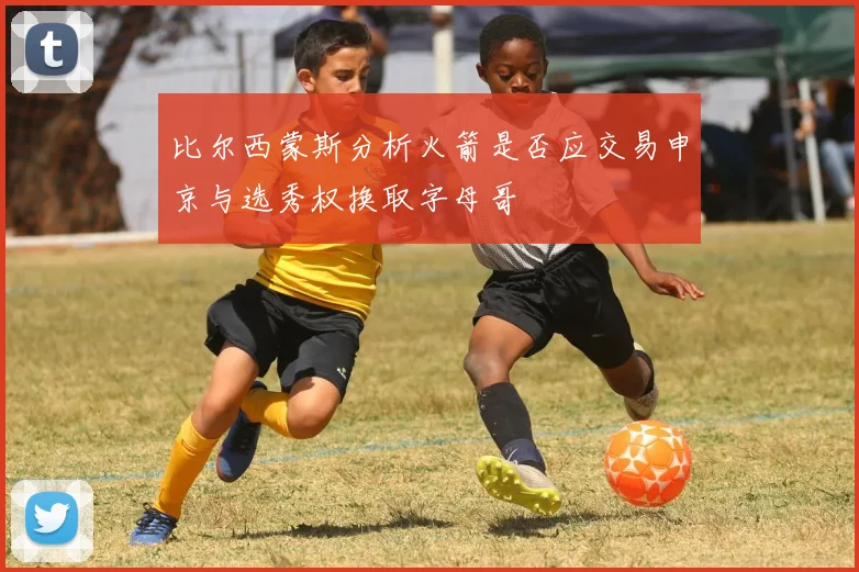 比尔西蒙斯分析火箭是否应交易申京与选秀权换取字母哥