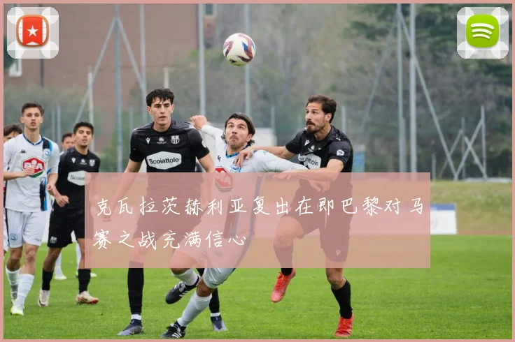 克瓦拉茨赫利亚复出在即巴黎对马赛之战充满信心