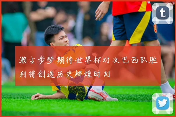 濑古步梦期待世界杯对决巴西队胜利将创造历史辉煌时刻