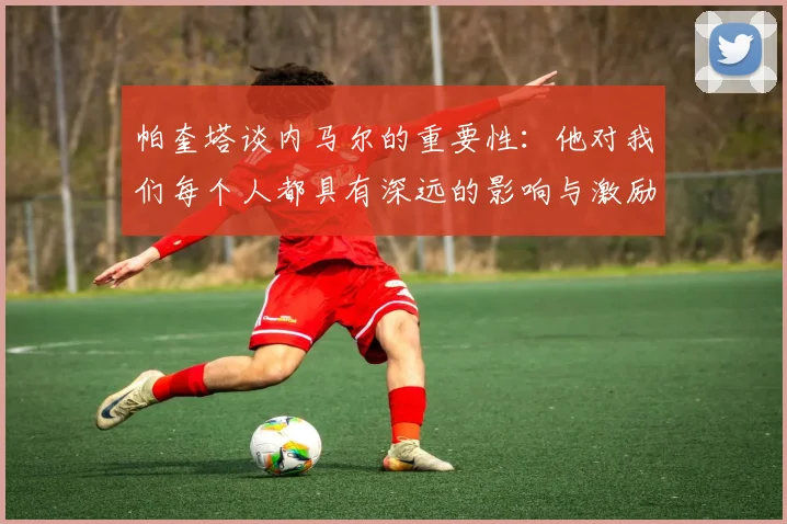 帕奎塔谈内马尔的重要性：他对我们每个人都具有深远的影响与激励
