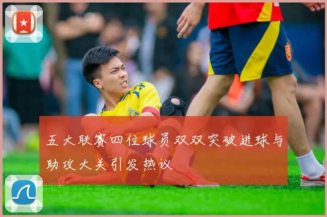 五大联赛四位球员双双突破进球与助攻大关引发热议