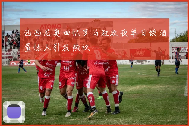 西西尼奥回忆罗马狂欢夜单日饮酒量惊人引发热议