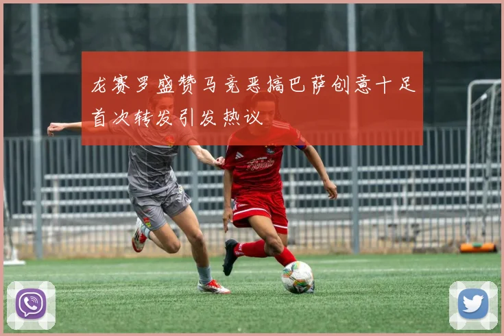 龙赛罗盛赞马竞恶搞巴萨创意十足首次转发引发热议