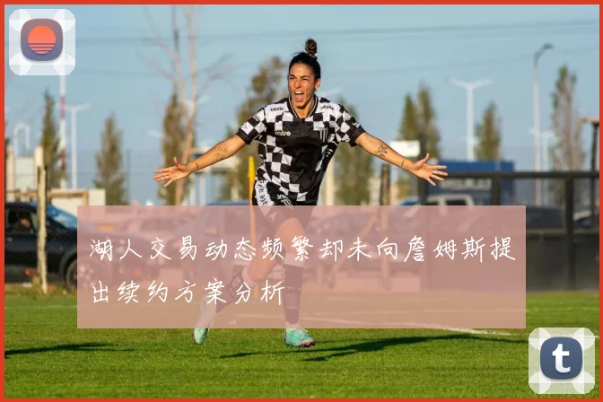 湖人交易动态频繁却未向詹姆斯提出续约方案分析