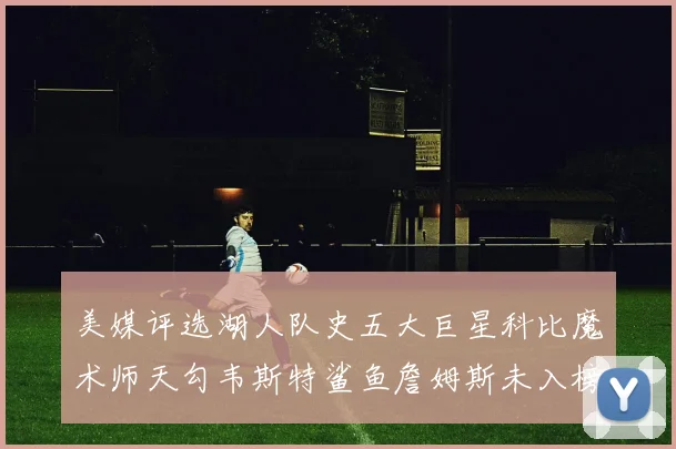 美媒评选湖人队史五大巨星科比魔术师天勾韦斯特鲨鱼詹姆斯未入榜引争议