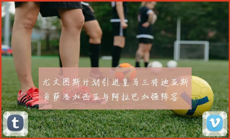 尤文图斯计划引进皇马三将迪亚斯贡萨洛加西亚与阿拉巴加强阵容