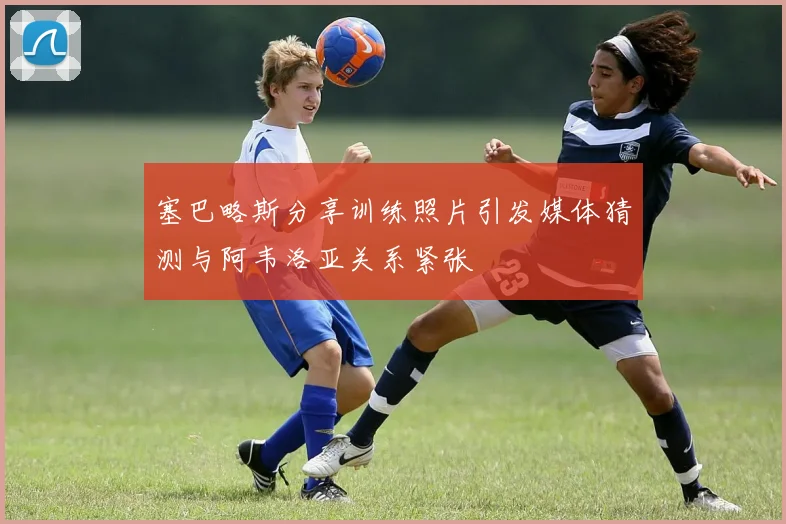 塞巴略斯分享训练照片引发媒体猜测与阿韦洛亚关系紧张