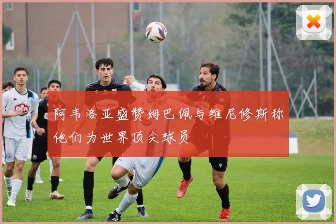 阿韦洛亚盛赞姆巴佩与维尼修斯称他们为世界顶尖球员