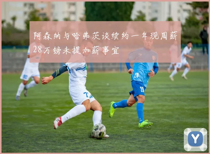 阿森纳与哈弗茨谈续约一年现周薪28万镑未提加薪事宜