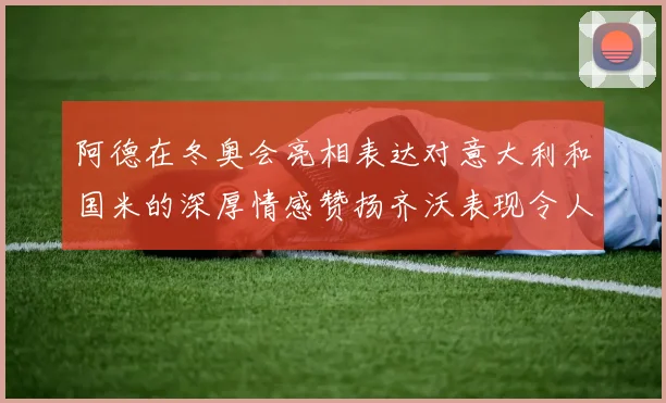 阿德在冬奥会亮相表达对意大利和国米的深厚情感赞扬齐沃表现令人惊喜